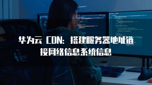 华为云 CDN:搭建服务器地址链接网络信息系统信息
