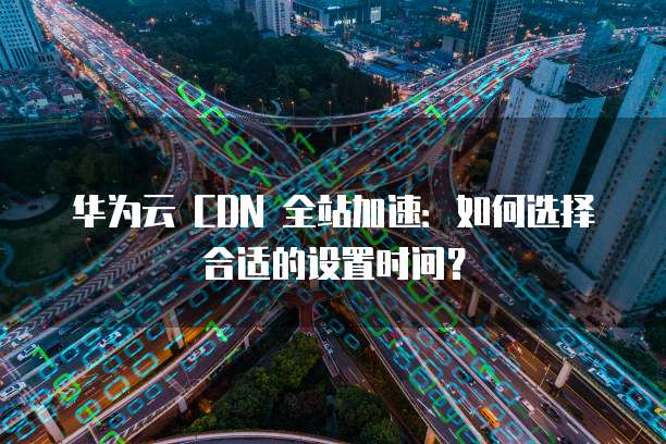 华为云 CDN 全站加速:如何选择合适的设置时间?