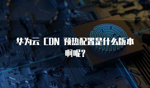 华为云 CDN 预热配置是什么版本啊呢?
