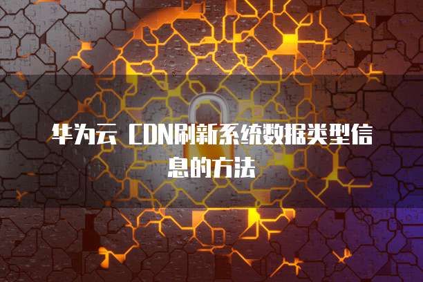 华为云 CDN刷新系统数据类型信息的方法