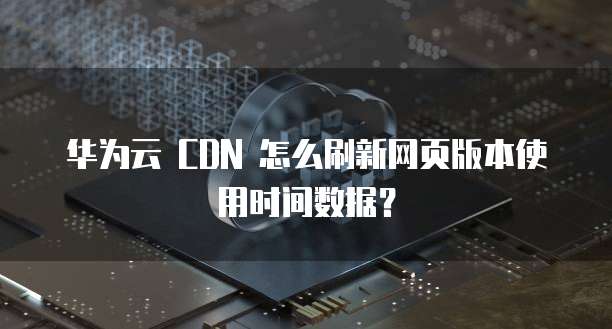 华为云 CDN 怎么刷新网页版本使用时间数据？