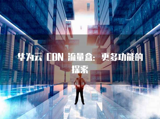 华为云 CDN 流量盒:更多功能的探索