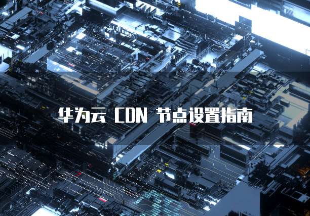 华为云 CDN 节点设置指南