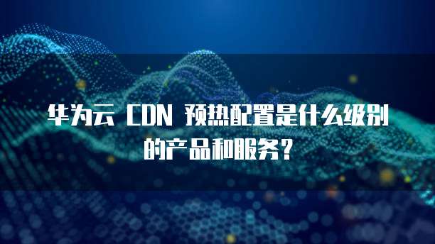 华为云 CDN 预热配置是什么级别的产品和服务？
