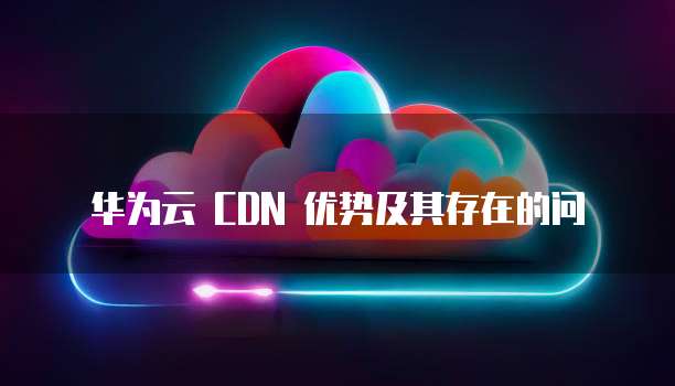华为云 CDN 优势及其存在的问