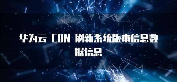 华为云 CDN 刷新系统版本信息数据信息