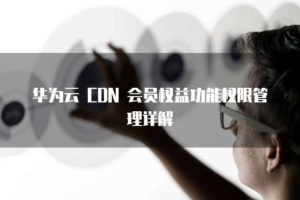 华为云 CDN 会员权益功能权限管理详解