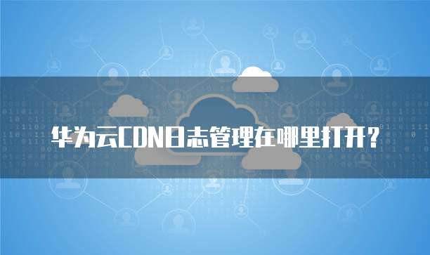 华为云CDN日志管理在哪里打开？