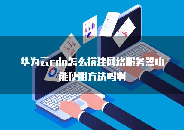 华为云cdn怎么搭建网络服务器功能使用方法吗啊