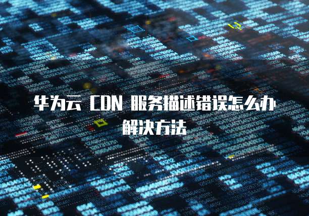 华为云 CDN 服务描述错误怎么办解决方法
