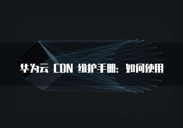 华为云 CDN 维护手册:如何使用