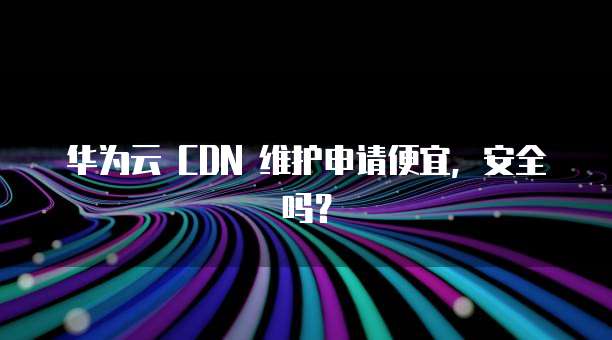 华为云 CDN 维护申请便宜，安全吗？