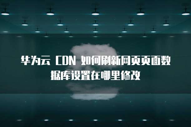 华为云 CDN 如何刷新网页页面数据库设置在哪里修改