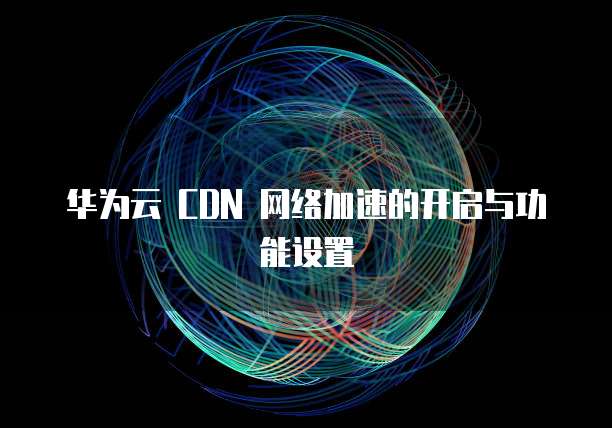 华为云 CDN 网络加速的开启与功能设置