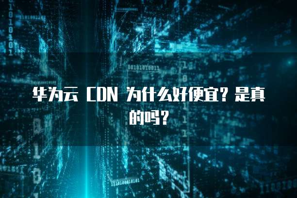 华为云 CDN 为什么好便宜？是真的吗？