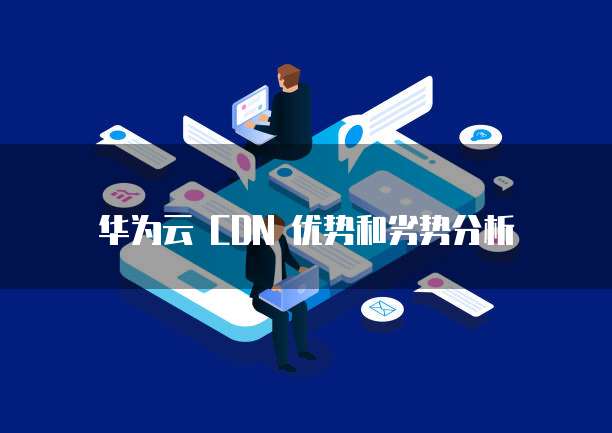 华为云 CDN 优势和劣势分析