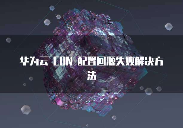 华为云 CDN 配置回源失败解决方法