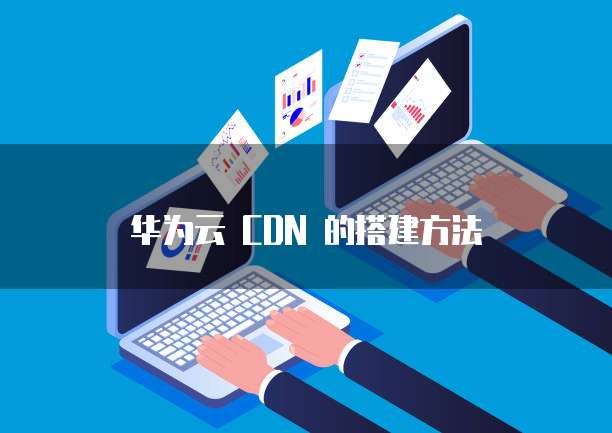 华为云 CDN 的搭建方法
