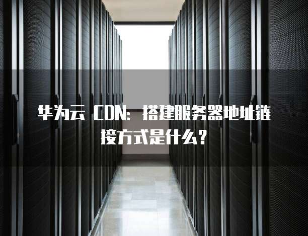 华为云 CDN:搭建服务器地址链接方式是什么?