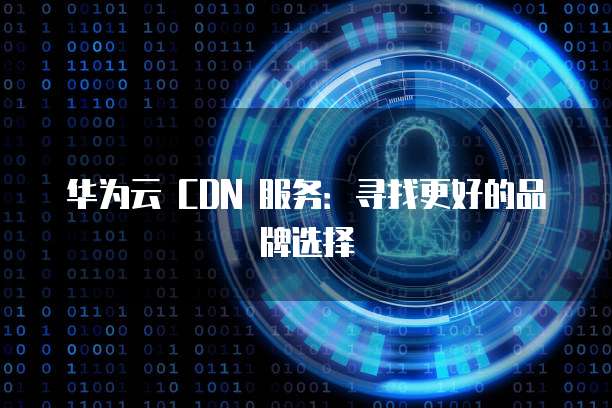 华为云 CDN 服务：寻找更好的品牌选择