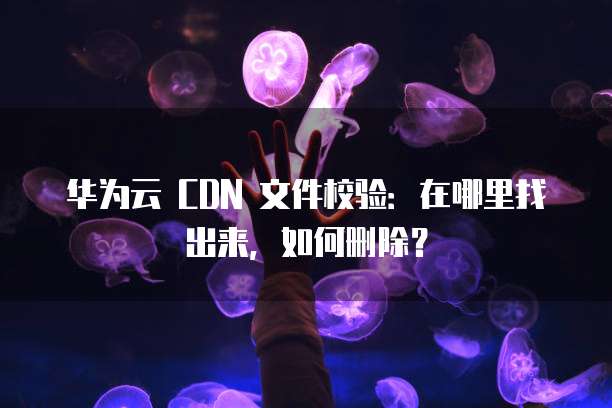 华为云 CDN 文件校验：在哪里找出来，如何删除？