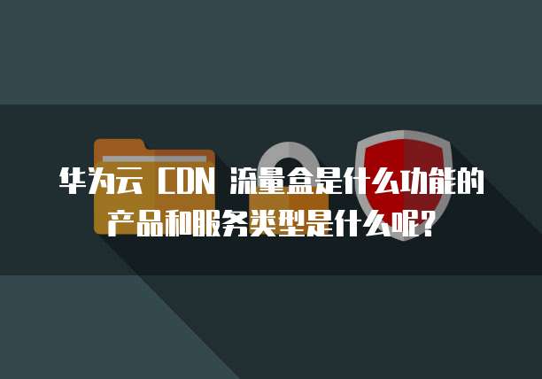华为云 CDN 流量盒是什么功能的产品和服务类型是什么呢？