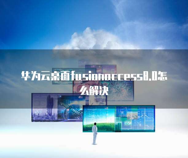 华为云桌面fusionaccess8.0怎么解决