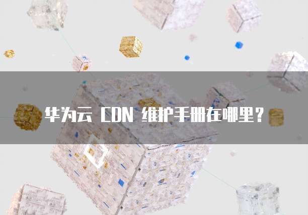 华为云 CDN 维护手册在哪里？