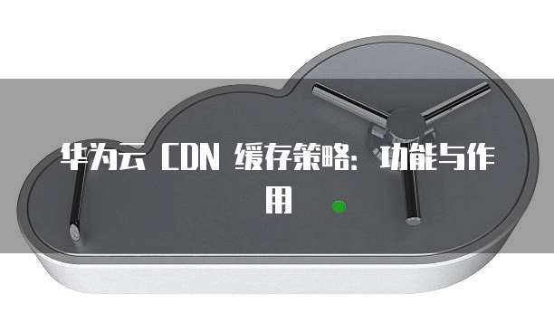 华为云 CDN 缓存策略:功能与作用