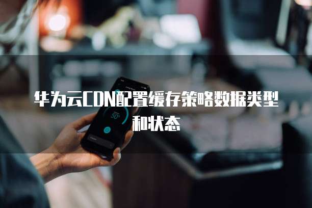 华为云CDN配置缓存策略数据类型和状态