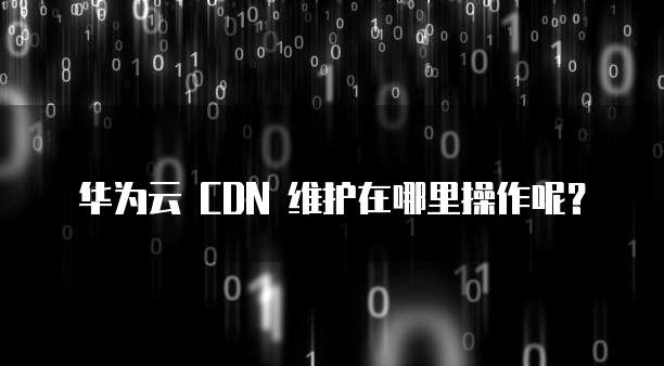 华为云 CDN 维护在哪里操作呢?