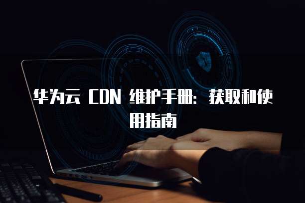 华为云 CDN 维护手册:获取和使用指南