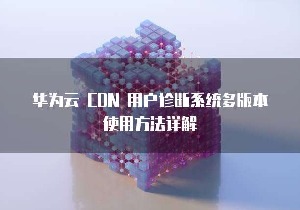 华为云 CDN 用户诊断系统多版本使用方法详解