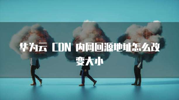 华为云 CDN 内网回源地址怎么改变大小