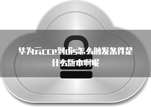 华为云cce到dis怎么触发条件是什么版本啊呢