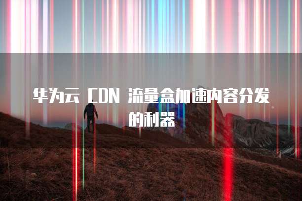 华为云 CDN 流量盒加速内容分发的利器