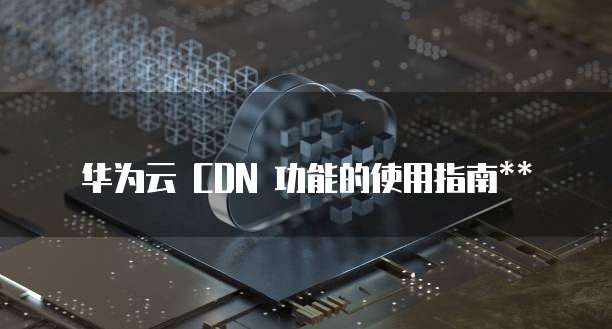 华为云 CDN 功能的使用指南**