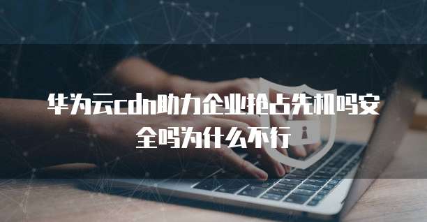 华为云cdn助力企业抢占先机吗安全吗为什么不行