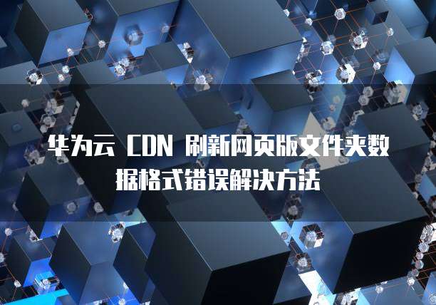 华为云 CDN 刷新网页版文件夹数据格式错误解决方法