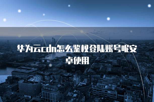 华为云cdn怎么鉴权登陆账号呢安卓使用