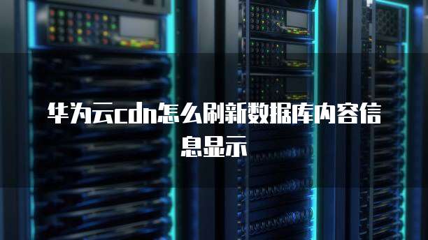 华为云cdn怎么刷新数据库内容信息显示