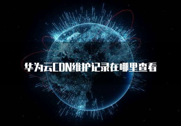 华为云CDN维护记录在哪里查看
