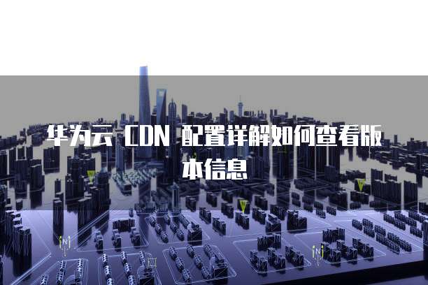 华为云 CDN 配置详解如何查看版本信息