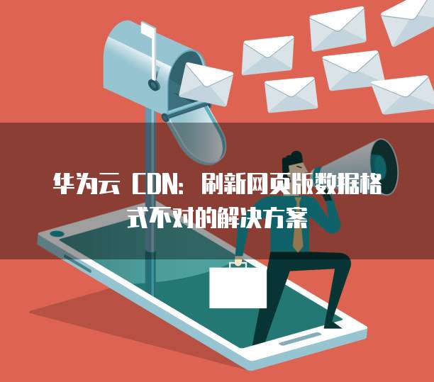 华为云 CDN:刷新网页版数据格式不对的解决方案