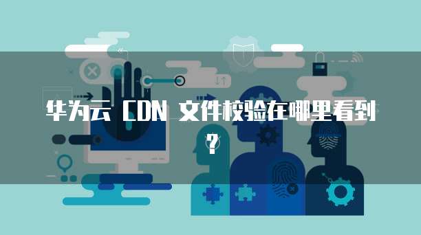 华为云 CDN 文件校验在哪里看到?