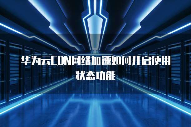 华为云CDN网络加速如何开启使用状态功能