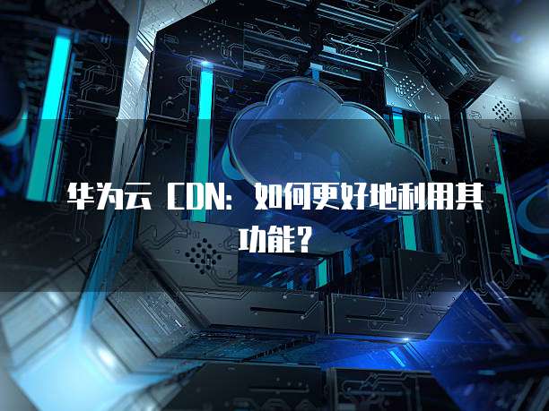 华为云 CDN：如何更好地利用其功能？