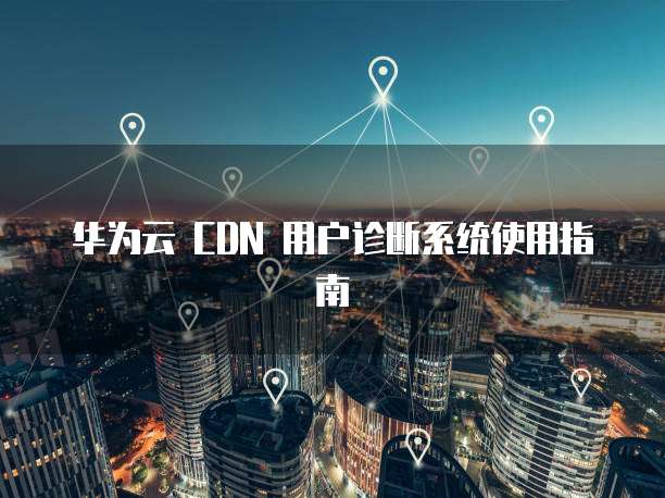华为云 CDN 用户诊断系统使用指南
