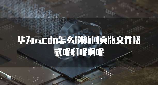 华为云cdn怎么刷新网页版文件格式呢啊呢啊呢