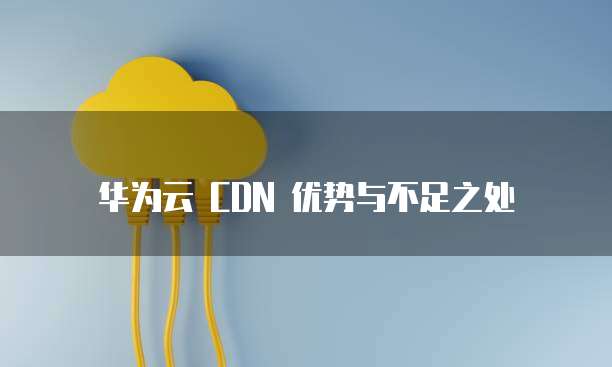 华为云 CDN 优势与不足之处